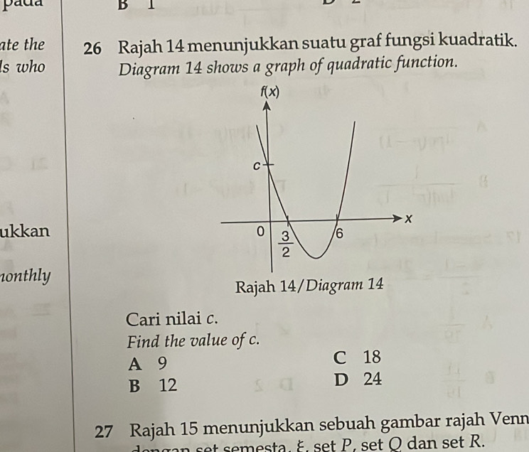 pada B 1
ate the 26 Rajah 14 menunjukkan suatu graf fungsi kuadratik.
ls who
Diagram 14 shows a graph of quadratic function.
ukkan 
nonthly
Rajah 14/Diagram 14
Cari nilai c.
Find the value of c.
A 9 C 18
B 12 D 24
27 Rajah 15 menunjukkan sebuah gambar rajah Venn
t semesta. ξ. set P, set O dan set R.