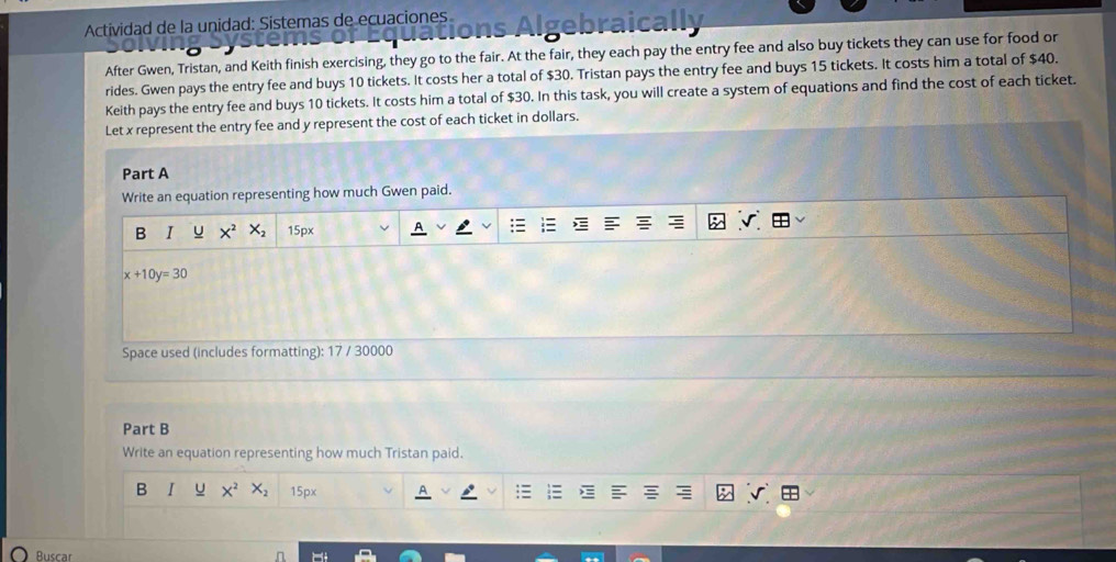Actividad de la unidad: Sistemas de ecuaciones s Algebraica 
After Gwen, Tristan, and Keith finish exercising, they go to the fair. At the fair, they each pay the entry fee and also buy tickets they can use for food or 
rides. Gwen pays the entry fee and buys 10 tickets. It costs her a total of $30. Tristan pays the entry fee and buys 15 tickets. It costs him a total of $40. 
Keith pays the entry fee and buys 10 tickets. It costs him a total of $30. In this task, you will create a system of equations and find the cost of each ticket. 
Let x represent the entry fee and y represent the cost of each ticket in dollars. 
Part A 
Write an equation representing how much Gwen paid. 
B I u 15px
x+10y=30
Space used (includes formatting): 17 / 30000
Part B 
Write an equation representing how much Tristan paid. 
B I u X^2 X_2 15px 
Buscar