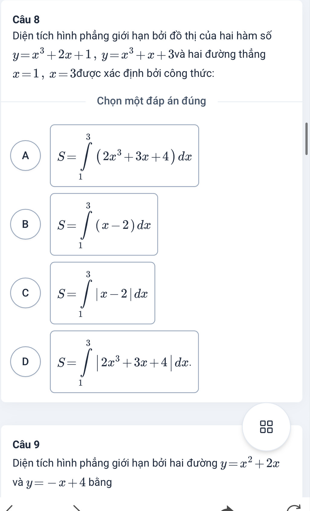 Diện tích hình phẳng giới hạn bởi đồ thị của hai hàm số
y=x^3+2x+1, y=x^3+x+3 và hai đường thẳng
x=1, x=3 được xác định bởi công thức:
Chọn một đáp án đúng
A S=∈tlimits _1^(3(2x^3)+3x+4)dx
B S=∈tlimits _1^(3(x-2)dx
C S=∈tlimits _1^3|x-2|dx
D S=∈tlimits _1^3|2x^3)+3x+4|dx. 
Câu 9
Diện tích hình phẳng giới hạn bởi hai đường y=x^2+2x
và y=-x+4 bằng