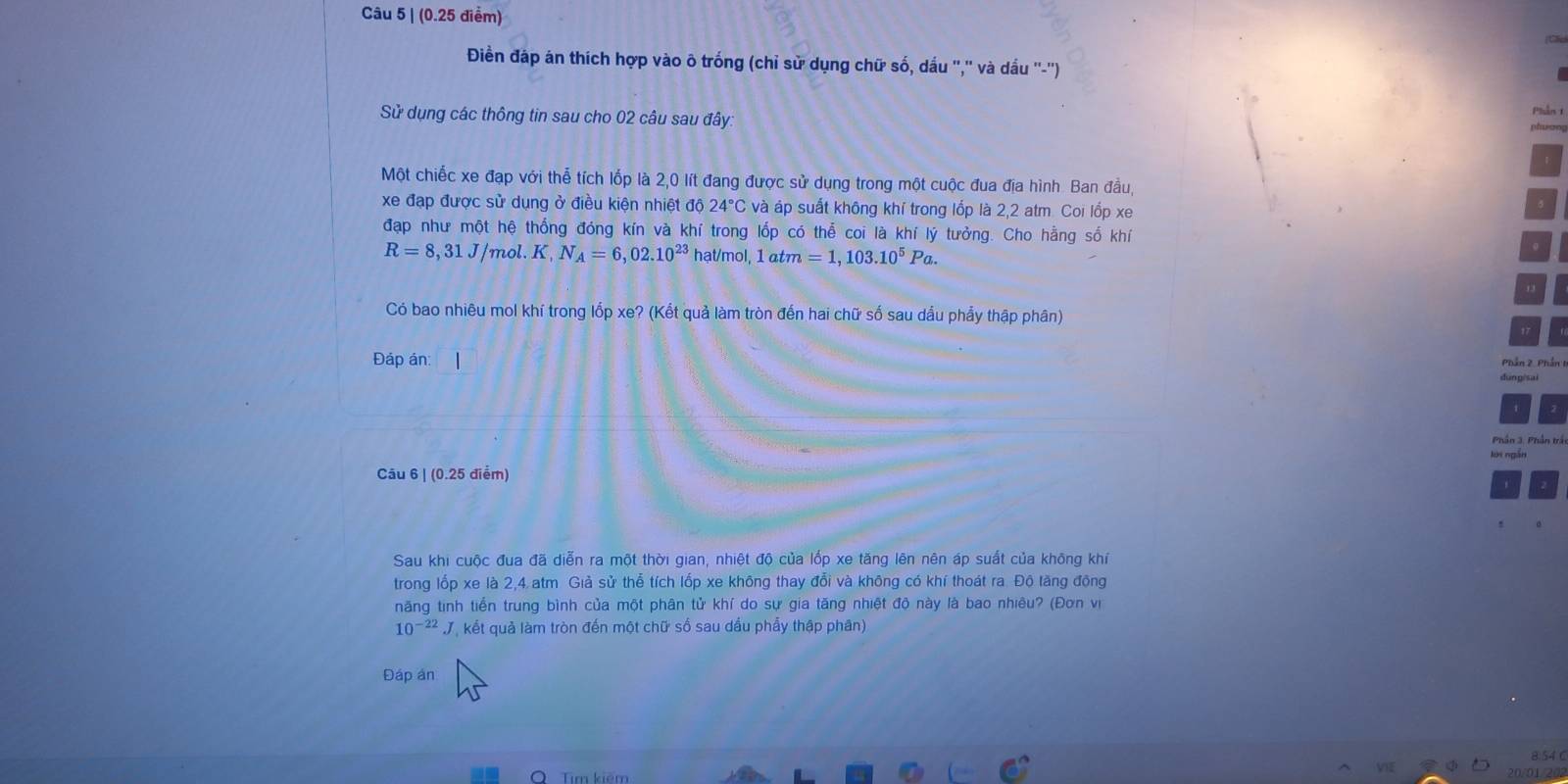 (0.25 điểm) 
Cấn 
Điền đáp án thích hợp vào ô trống (chỉ sử dụng chữ số, dấu ','' và dầu ''-'') 
Piần t 
Sử dụng các thông tin sau cho 02 câu sau đây: 
phwon 
Một chiếc xe đạp với thể tích lốp là 2,0 lít đang được sử dụng trong một cuộc đua địa hình Ban đầu, 
xe đạp được sử dụng ở điều kiện nhiệt độ 24°C và áp suất không khí trong lốp là 2,2 atm. Coi lốp xe 
đạp như một hệ thống đóng kín và khí trong lốp có thể coi là khí lý tưởng. Cho hằng số khí
R=8, 31J/mol. K, N_A=6,02.10^(23) hạt/mol, 1 atm=1,103.10^5Pa. 
Có bao nhiêu mol khí trong lốp xe? (Kết quả làm tròn đến hai chữ số sau dầu phẩy thập phân) 
Đáp án: | 
Phần 3. Phần trấ 
Câu 6 | (0.25 điểm) 
Sau khi cuộc đua đã diễn ra một thời gian, nhiệt độ của lốp xe tăng lên nên áp suất của không khí 
trong lốp xe là 2,4. atm Giả sử thể tích lốp xe không thay đổi và không có khí thoát ra. Độ tăng động 
năng tinh tiến trung bình của một phân tử khí do sự gia tăng nhiệt độ này là bao nhiêu? (Đơn viị
10^(-22)J kết quả làm tròn đến một chữ số sau dầu phẩy thập phân) 
Đáp án
8.54 ( 
Tim kiêm
20/01/202