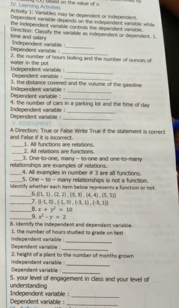 ingf(x) based on the value of x. 
IV. Learning Activities Activity 1: Variables may be dependent or independent. 
Dependent variable depends on the independent variable while 
the independent variable controls the dependent variable. 
Direction: Classify the variable as independent or dependent. 1. 
time and salary 
_ 
Independent variable : 
Dependent variable : 
_ 
2. the number of hours boiling and the number of ounces of 
water in the pot 
Independent variable : 
_ 
Dependent variable : 
_ 
3. the distance covered and the volume of the gasoline 
_ 
Independent variable : 
Dependent variable : 
_ 
4. the number of cars in a parking lot and the time of day 
Independent variable : 
_ 
_ 
Dependent variable : 
A Direction: True or False Write True if the statement is correct 
and False if it is incorrect. 
_1. All functions are relations. 
_2. All relations are functions. 
_3. One-to-one, many - to-one and one-to-many 
relationships are examples of relations. 
_4. All examples in number # 3 are all functions. 
_5. One - to - many relationships is not a function. 
Identify whether each item below represents a function or not. 
_6  (1,1),(2,2),(3,3),(4,4),(5,5)
_7.  (-1,0),(-1,0),(-3,1),(-3,1)
_8. x+y^2=10
_9. x^2-y=2
B. Identify the independent and dependent variable. 
1. the number of hours studied to grade on test 
_ 
Independent variable : 
Dependent variable : 
_ 
2. height of a plant to the number of months grown 
Independent variable : 
_ 
Dependent variable :_ 
5. your level of engagement in class and your level of 
understanding 
Independent variable :_ 
Dependent variable :_