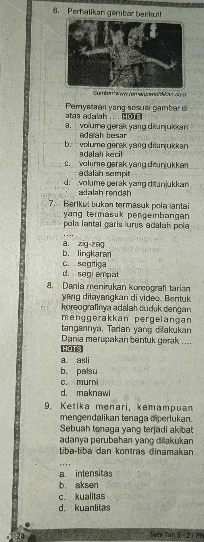 Perhatikan gambar berikut!
Sumber: www. tamanpendidikan.com
Pernyataan yang sesuai gambar di
atas adalah .... HOTS
a. volume gerak yang ditunjukkan
adalah besar
b. volume gerak yang ditunjukkan
adalah kecil
c. volume gerak yang ditunjukkan
adalah sempit
d. volume gerak yang ditunjukkan
adalah rendah
7. Berikut bukan termasuk pola lantai
yang termasuk pengembangan 
pola lantai garis lurus adalah pola
a. zig-zag
b. lingkaran
c. segitiga
d. segi empat
8. Dania menirukan koreografi tarian
yang ditayangkan di video. Bentuk
koreografinya adalah duduk dengan
menggerakkan pergelangan
tangannya. Tarian yang dilakukan
Dania merupakan bentuk gerak ....
HOTS
a. asli
b. palsu
c. murni
d. maknawi
9. Ketika menari, kemampuan
mengendalikan tenaga diperlukan.
Sebuah tenaga yang terjadi akibat
adanya perubahan yang dilakukan
tiba-tiba dan kontras dinamakan
a. intensitas
b. aksen
c. kualitas
d. kuantitas
24 Seni Tari 5 - 2 7 PN