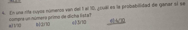 En una rifa cuyos números van del 1 al 10, ¿cuál es la probabilidad de ganar si se
compra un número primo de dicha lista?
a) 1/10 b) 2/10 c) 3/10 d) 4/10