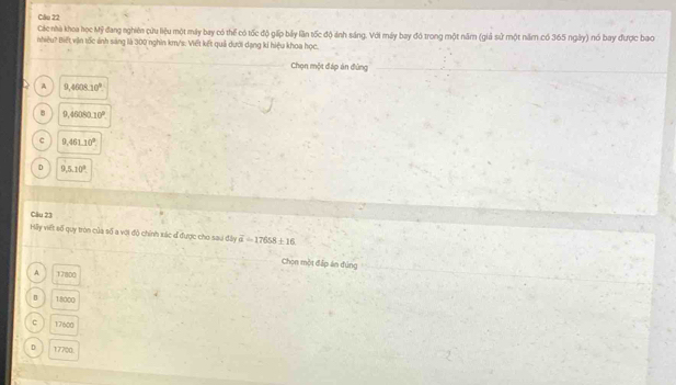 Các nhà khoa học Mỹ đang nghiên cứu liệu một máy bay có thể có tốc độ gấp bảy lần tốc độ ảnh sáng. Với máy bay đó trong một năm (giả sử một năm có 365 ngày) nó bay được bao
nhiêu? Biết vận tốc ảnh sáng là 300 nghĩn km/s. Viết kết quả dưới dạng kí hiệu khoa học.
Chọn một đáp án đứng
A 9,4608.10°.
8 9,46080.10°
c 9,461.10°.
D 9,5,10°. 
Câu 23
Hlly viết số quy tròn của số a với độ chính xác đ được cho sau đây overline a=17658± 16
Chon một đặp án đúng
A 17800
18000
C 17600
D 17700