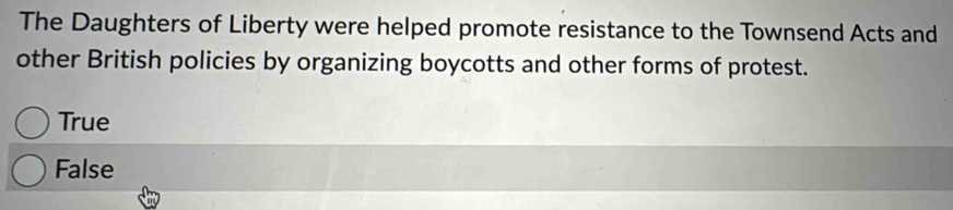 The Daughters of Liberty were helped promote resistance to the Townsend Acts and
other British policies by organizing boycotts and other forms of protest.
True
False