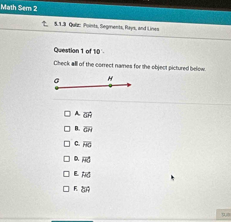 Math Sem 2
5.1.3 Quiz: Points, Segments, Rays, and Lines
Question 1 of 10
Check all of the correct names for the object pictured below.
G
H
A. vector GH
B. overline GH
C. overline HG
D. vector HG
E. overleftrightarrow HG
F overleftrightarrow GH
SUB