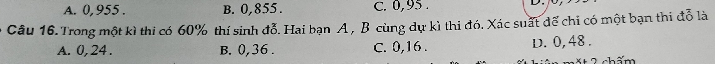 A. 0,955. B. 0,855. C. 0,95.
Câu 16. Trong một kì thi có 60% thí sinh đỗ. Hai bạn A , B cùng dự kì thi đó. Xác suất để chỉ có một bạn thi đỗ là
A. 0, 24. B. 0,36. D. 0,48.
C. 0,16.
mặt 2 chấm