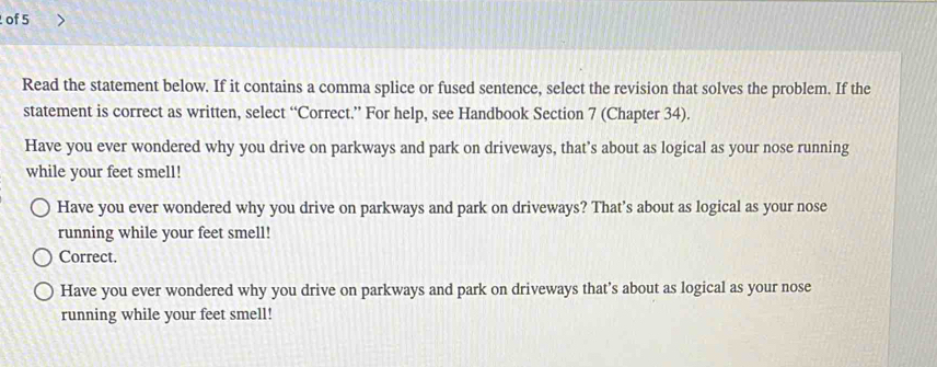 of 5
Read the statement below. If it contains a comma splice or fused sentence, select the revision that solves the problem. If the
statement is correct as written, select “Correct.” For help, see Handbook Section 7 (Chapter 34).
Have you ever wondered why you drive on parkways and park on driveways, that's about as logical as your nose running
while your feet smell!
Have you ever wondered why you drive on parkways and park on driveways? That’s about as logical as your nose
running while your feet smell!
Correct.
Have you ever wondered why you drive on parkways and park on driveways that’s about as logical as your nose
running while your feet smell!