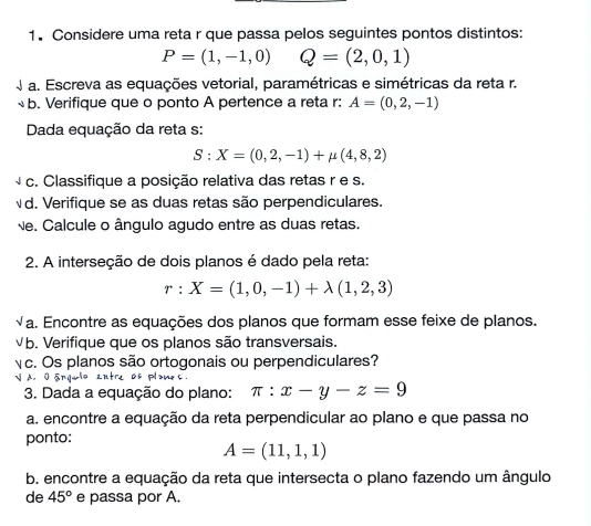 Considere uma reta r que passa pelos seguintes pontos distintos:
P=(1,-1,0) Q=(2,0,1)
a. Escreva as equações vetorial, paramétricas e simétricas da reta r. 
b. Verifique que o ponto A pertence a reta r: A=(0,2,-1)
Dada equação da reta s:
S:X=(0,2,-1)+mu (4,8,2)
c. Classifique a posição relativa das retas r e s. 
d. Verifique se as duas retas são perpendiculares. 
Ne. Calcule o ângulo agudo entre as duas retas. 
2. A interseção de dois planos é dado pela reta:
r:X=(1,0,-1)+lambda (1,2,3)
√a. Encontre as equações dos planos que formam esse feixe de planos. 
b. Verifique que os planos são transversais. 
Yc. Os planos são ortogonais ou perpendiculares? 
N A. O ángulo zntre os plames 
3. Dada a equação do plano: π :x-y-z=9
a. encontre a equação da reta perpendicular ao plano e que passa no 
ponto:
A=(11,1,1)
b. encontre a equação da reta que intersecta o plano fazendo um ângulo 
de 45° e passa por A.