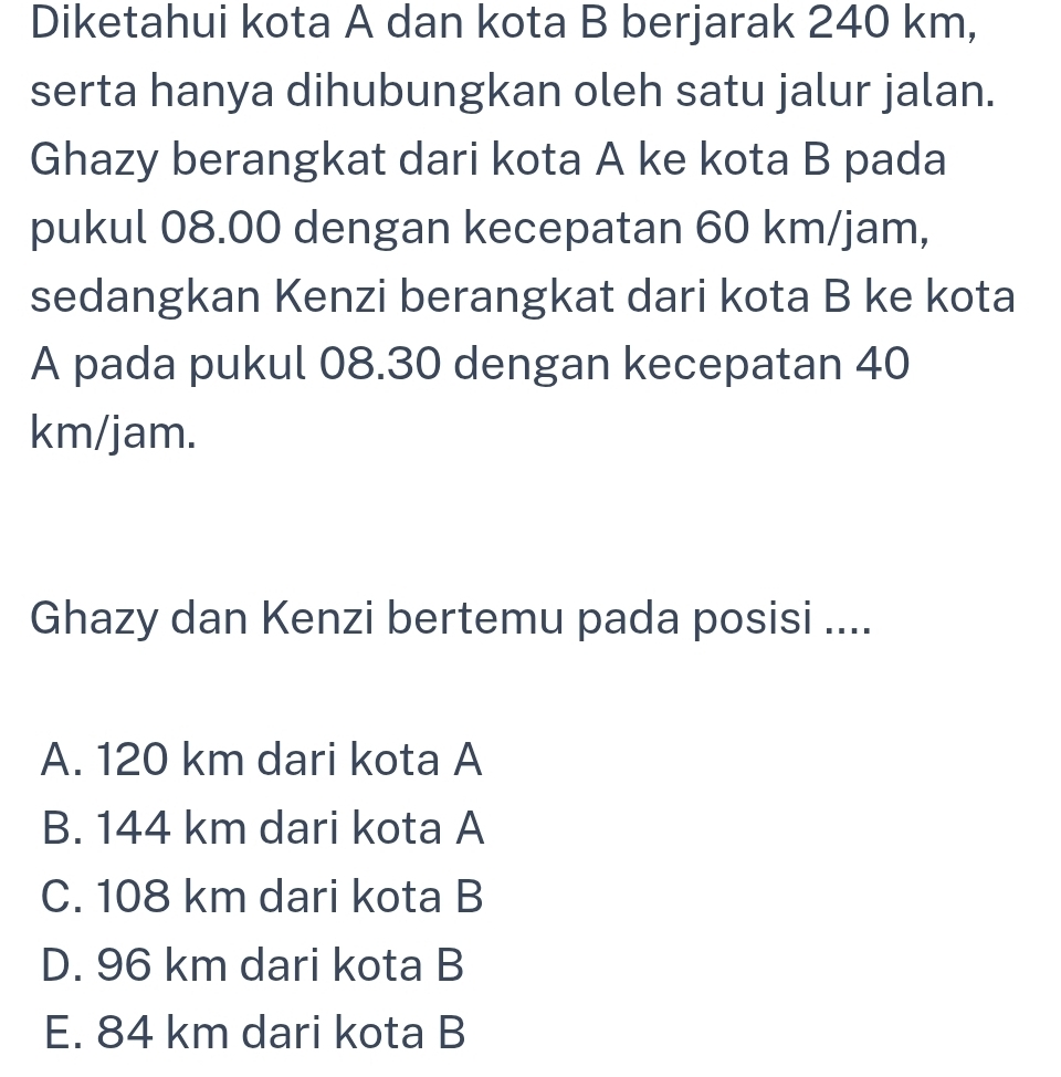 Diketahui kota A dan kota B berjarak 240 km,
serta hanya dihubungkan oleh satu jalur jalan.
Ghazy berangkat dari kota A ke kota B pada
pukul 08.00 dengan kecepatan 60 km/jam,
sedangkan Kenzi berangkat dari kota B ke kota
A pada pukul 08.30 dengan kecepatan 40
km/jam.
Ghazy dan Kenzi bertemu pada posisi ....
A. 120 km dari kota A
B. 144 km dari kota A
C. 108 km dari kota B
D. 96 km dari kota B
E. 84 km dari kota B