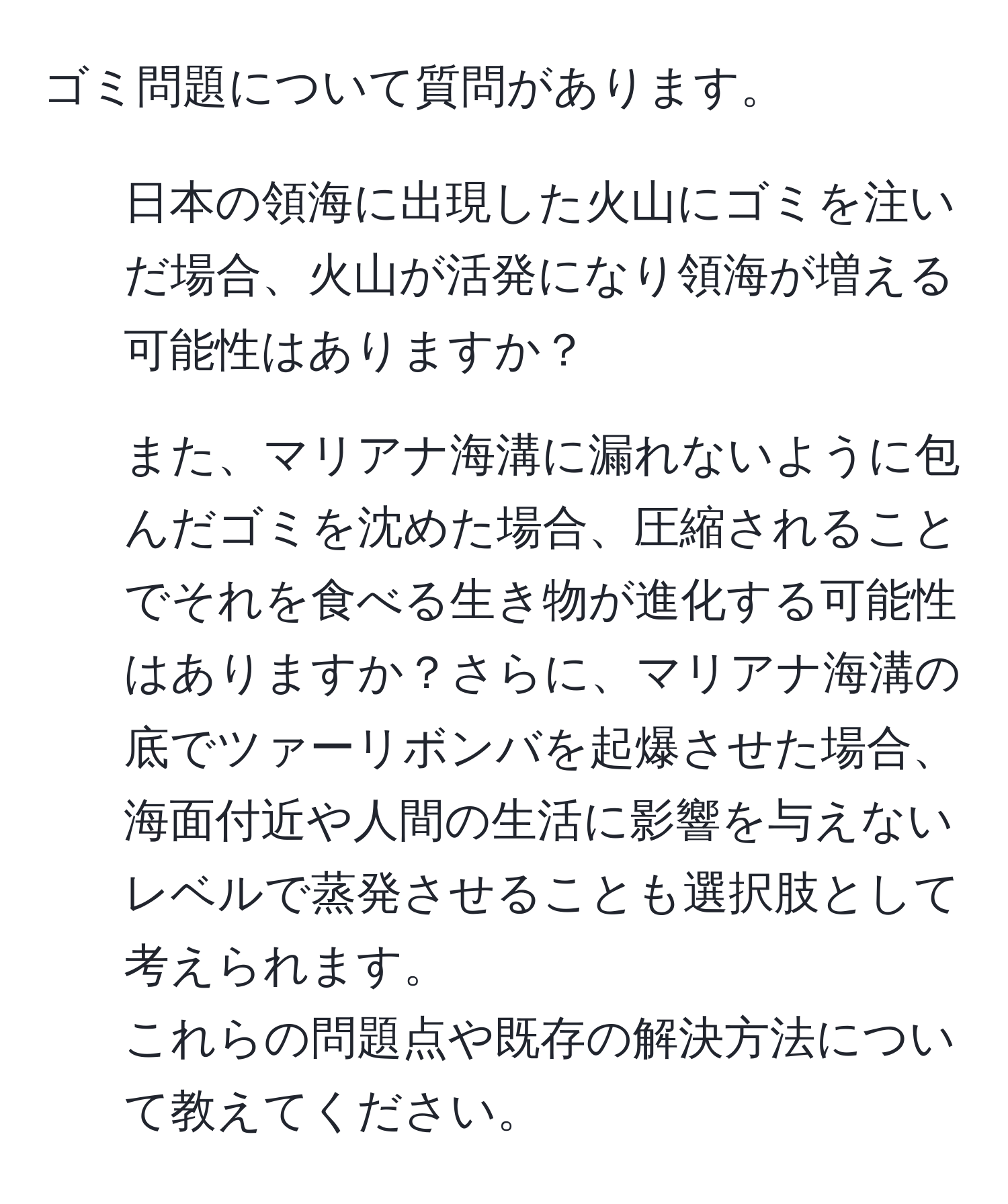 ゴミ問題について質問があります。  
1. 日本の領海に出現した火山にゴミを注いだ場合、火山が活発になり領海が増える可能性はありますか？  
2. また、マリアナ海溝に漏れないように包んだゴミを沈めた場合、圧縮されることでそれを食べる生き物が進化する可能性はありますか？さらに、マリアナ海溝の底でツァーリボンバを起爆させた場合、海面付近や人間の生活に影響を与えないレベルで蒸発させることも選択肢として考えられます。  
これらの問題点や既存の解決方法について教えてください。