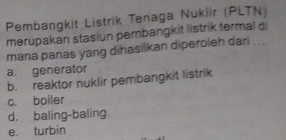 Pembangkit Listrik Tenaga Nukiir (PLTN)
merupakan stasiun pembangkit listrik termal d
mana panas yang dihasilkan diperoleh dari ....
a. generator
b. reaktor nuklir pembangkit listrik
c. boiler
d. baling-baling
e. turbin