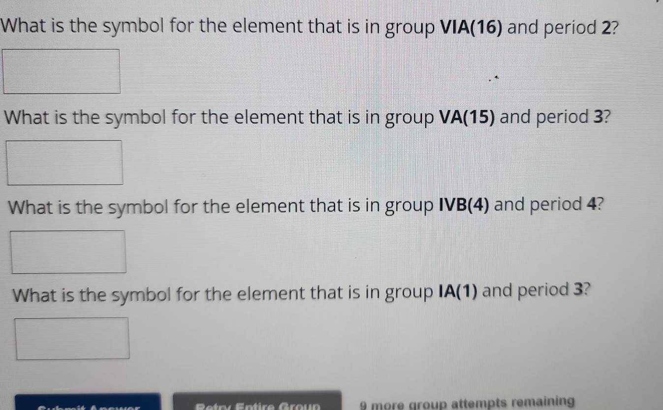 What is the symbol for the element that is in group VIA(16) and period 2? 
What is the symbol for the element that is in group VA(15) and period 3? 
What is the symbol for the element that is in group IVB(4) and period 4? 
What is the symbol for the element that is in group IA(1) and period 3? 
Retry Entire Groun 9 more group attempts remaining