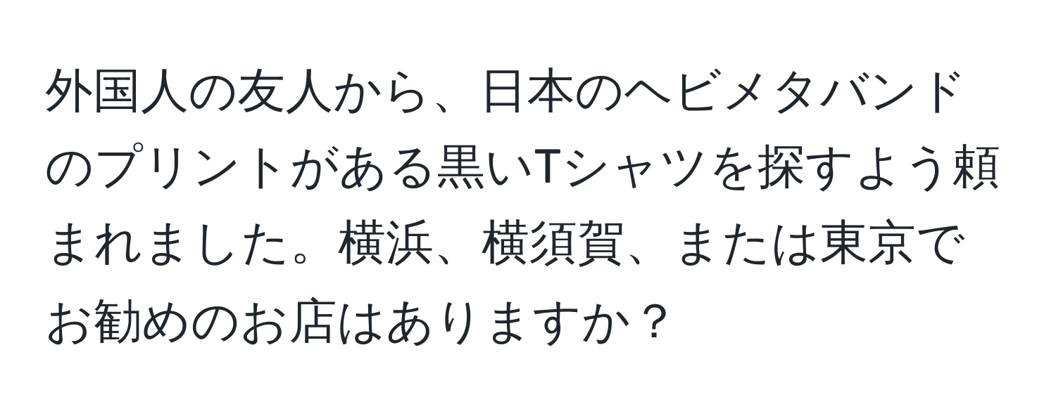 外国人の友人から、日本のヘビメタバンドのプリントがある黒いTシャツを探すよう頼まれました。横浜、横須賀、または東京でお勧めのお店はありますか？