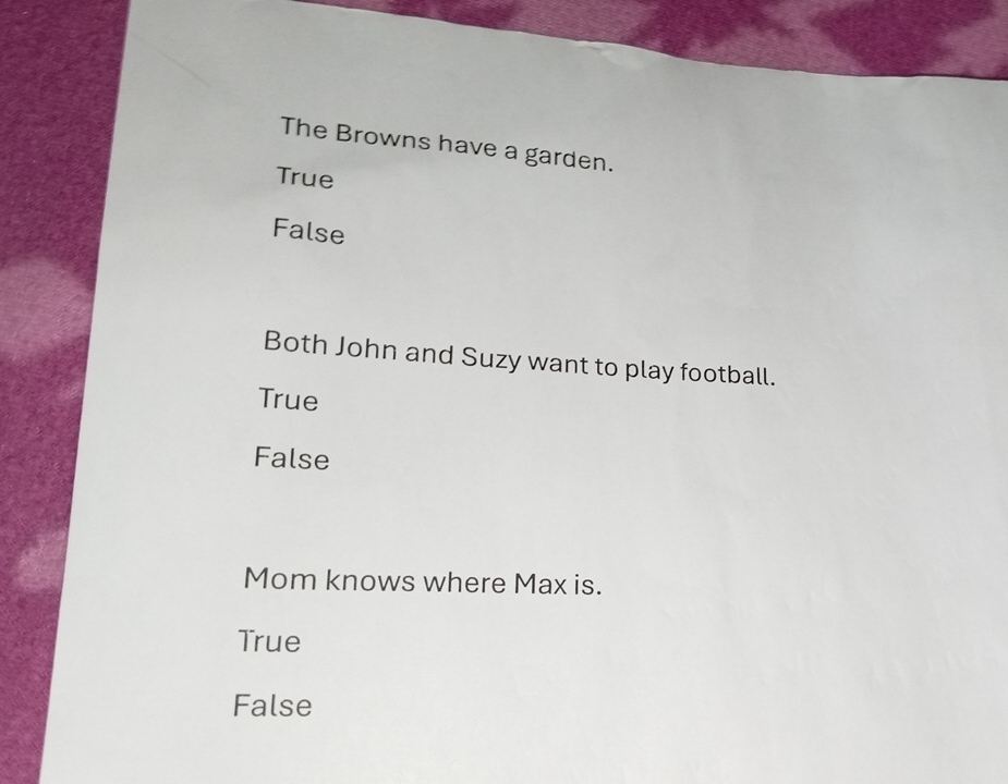 The Browns have a garden.
True
False
Both John and Suzy want to play football.
True
False
Mom knows where Max is.
True
False