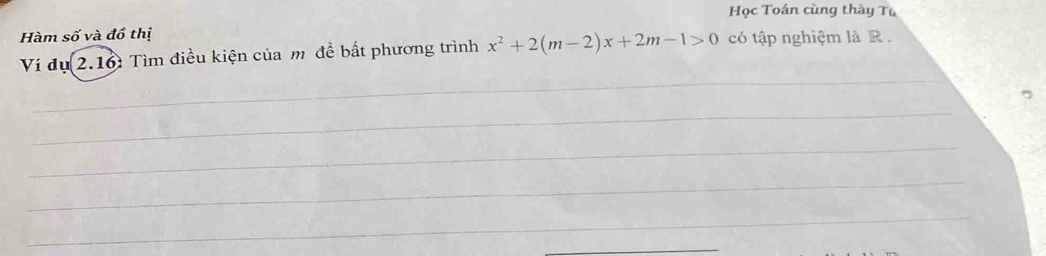 Học Toán cùng thày Tu 
Hàm số và đồ thị 
Ví dụ 2.16: Tìm điều kiện của m để bất phương trình x^2+2(m-2)x+2m-1>0 có tập nghiệm là R. 
_ 
_ 
_ 
_ 
_