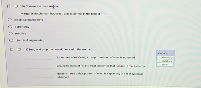 Choose the best answer.
Margaret Hutchinson Rousseau was a pioneer in the field of_
electrical engineering
astronomy
robotics
chemical engineering
11) Drag and drop the descriptions with the words.
Cholces
_
limitations of modeling an approximation of what is observed || simplicity
Il variables
_
unable to account for different outcomes that happen in real systems ll scale
demonstrates only a portion of what is happening in a real system is
_observed