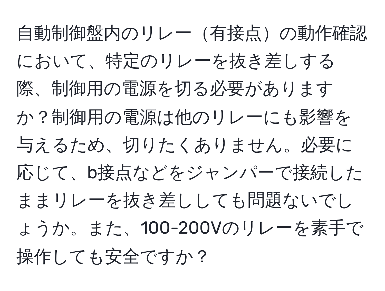 自動制御盤内のリレー有接点の動作確認において、特定のリレーを抜き差しする際、制御用の電源を切る必要がありますか？制御用の電源は他のリレーにも影響を与えるため、切りたくありません。必要に応じて、b接点などをジャンパーで接続したままリレーを抜き差ししても問題ないでしょうか。また、100-200Vのリレーを素手で操作しても安全ですか？