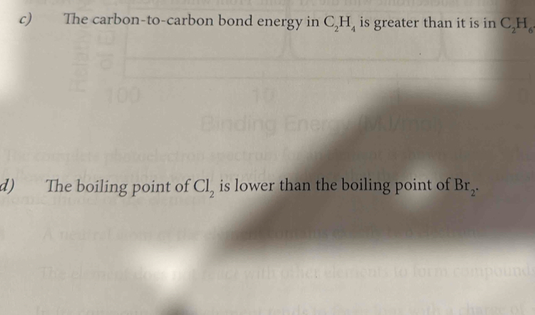 The carbon-to-carbon bond energy in C_2H_4 is greater than it is in C_2H_6
d) The boiling point of Cl_2 is lower than the boiling point of Br_2.