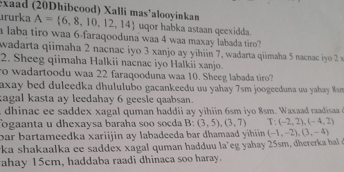 exaad (20Dhibcood) Xalli mas’alooyinkan 
ururka A= 6,8,10,12,14 uqor habka astaan qeexidda. 
a laba tiro waa 6 faraqooduna waa 4 waa maxay labada tiro? 
wadarta qiimaha 2 nacnac iyo 3 xanjo ay yihiin 7, wadarta qiimaha 5 nacna i o 
2. Sheeg qiimaha Halkii nacnac iyo Halkii xanjo. 
ro wadartoodu waa 22 faraqooduna waa 10. Sheeg labada tiro? 
axay bed duleedka dhululubo gacankeedu uu yahay 7sm joogeeduna uu yahay 8sm
kagal kasta ay leedahay 6 geesle qaabsan. 
dhinac ee saddex xagal quman haddii ay yihiin 6sm iyo 8sm. Waxaad raadisaa 
fogaanta u dhexaysa baraha soo socda B: (3,5), (3,7) T (-2,2), (-4,2)
par bartameedka xariijin ay labadeeda bar dhamaad yihiin . (-1,-2), (3,-4)
*ka shakaalka ee saddex xagal quman hadduu la’eg yahay 25sm, dhererka hal d 
ahay 15cm, haddaba raadi dhinaca soo haray.