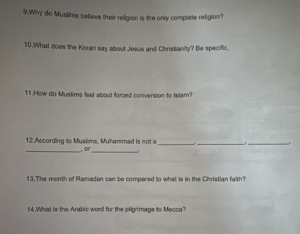 Why do Muslims believe their religion is the only complete religion? 
10.What does the Koran say about Jesus and Christianity? Be specific. 
11.How do Muslims feel about forced conversion to Islam? 
12.According to Muslims, Muhammad is not a_ 
_ 
_ 
_ or_ 
13.The month of Ramadan can be compared to what is in the Christian faith? 
14.What is the Arabic word for the pilgrimage to Mecca?