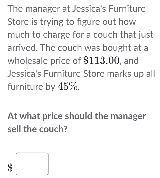 The manager at Jessica's Furniture 
Store is trying to figure out how 
much to charge for a couch that just 
arrived. The couch was bought at a 
wholesale price of $113.00, and 
Jessica's Furniture Store marks up all 
furniture by 45%. 
At what price should the manager 
sell the couch?
$