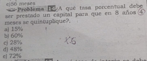 e) 56 meses
Problema A qué tasa porcentual debe
ser prestado un capital para que en 8 años 4
meses se quintuplique?.
a) 15%
b) 60%
c) 28%
d) 48%
e 72%