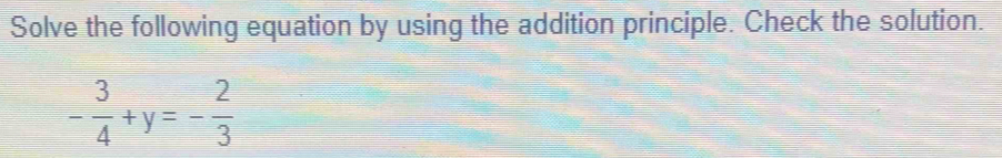 Solve the following equation by using the addition principle. Check the solution.
- 3/4 +y=- 2/3 