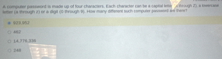 A computer password is made up of four characters. Each character can be a capital letter " through Z), a lowercase
letter (a through z) or a digit (0 through 9). How many different such computer password are there?
923,952
462
14,776, 336
248