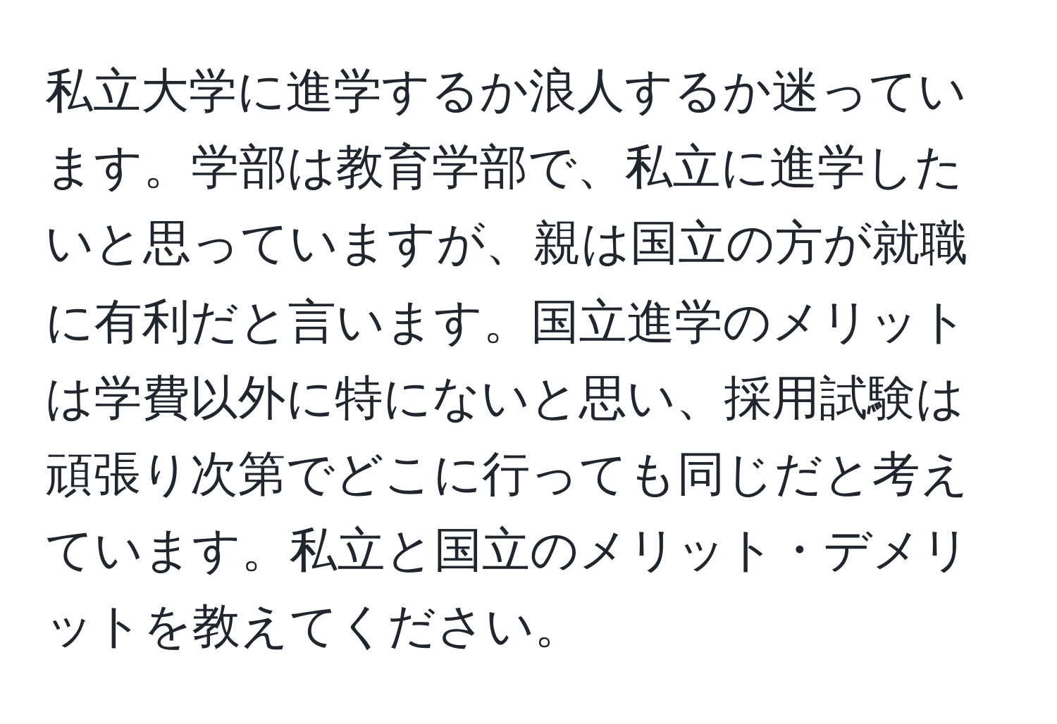 私立大学に進学するか浪人するか迷っています。学部は教育学部で、私立に進学したいと思っていますが、親は国立の方が就職に有利だと言います。国立進学のメリットは学費以外に特にないと思い、採用試験は頑張り次第でどこに行っても同じだと考えています。私立と国立のメリット・デメリットを教えてください。