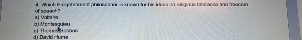 Which Enlightenment philosopher is known for his ideas on religious tolerance and freedom
of speech?
a) Voltaire
b) Montesquieu
c) Thomas Hobbes
d) David Hume