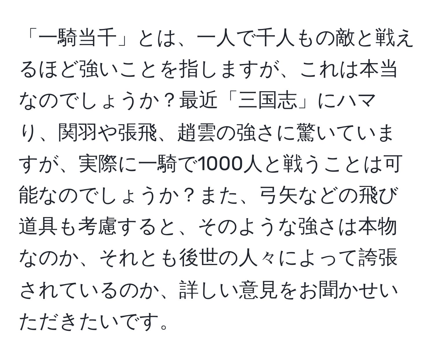 「一騎当千」とは、一人で千人もの敵と戦えるほど強いことを指しますが、これは本当なのでしょうか？最近「三国志」にハマり、関羽や張飛、趙雲の強さに驚いていますが、実際に一騎で1000人と戦うことは可能なのでしょうか？また、弓矢などの飛び道具も考慮すると、そのような強さは本物なのか、それとも後世の人々によって誇張されているのか、詳しい意見をお聞かせいただきたいです。