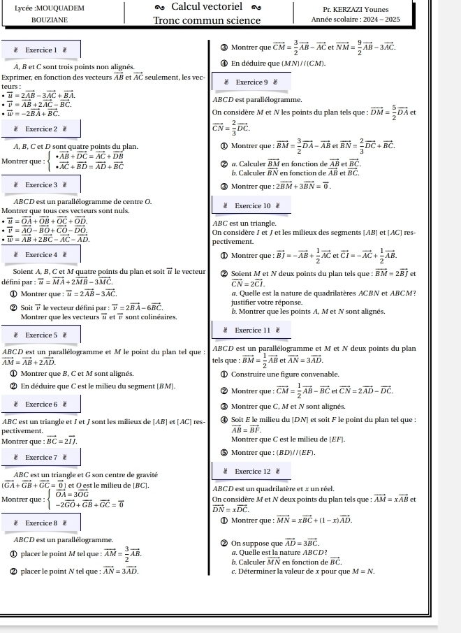 Lycée :MOUQUADEM Calcul vectoriel Pr. KERZAZI Younes
BOUZIANE Tronc commun science  Année scolaire : 2024 - 2025
Exercice 1 vector CM= 3/2 vector AB-vector AC etvector NM= 9/2 vector AB-3vector AC.
) Montrer que
A, B et C sont trois points non alignés. En déduire que (MN)//(CM).
Exprimer, en fonction des vecteurs vector AB et vector AC seulement, les vec
teurs :  Exercice 9 
. vector u=2vector AB-3vector AC+vector BA
vector v=vector AB+2vector AC-vector BC.
ABCD est parallélogramme.
vector w=-2vector BA+vector BC.
On considère M et N les points du plan tels que : vector DM= 5/2 vector DA et
Exercice 2 # vector CN= 2/3 vector DC.
A, B, C et D sont quatre points du plan. ① Montrer que : vector BM= 3/2 vector DA-vector AB et vector BN= 2/3 vector DC+vector BC.
Montrer que : beginarrayl vector AB+vector DC=vector AC+vector DB · vector AC+vector BD=vector AD+vector BCendarray. a. Calculer frac overline BMoverline BN en fonction de en fonction de frac vector ABvector AB et frac vector BCvector BC.
et
b. Calculer
# Exercice 3 Montrer que : 2vector BM+3vector BN=vector 0.
ABCD est un parallélogramme de centre O.
Montrer que tous ces vecteurs sont nuls. Exercice 10
vector u=vector OA+vector OB+vector OC+vector OD.
ABC est un triangle.
vector v=vector AO-vector BO+vector CO-vector DO.
On considère J et  et les milieux des segments [AB] et [AC]
vector w=vector AB+2vector BC-vector AC-vector AD. res
pectivement.
# Exercice 4 4 ① Montrer que : vector BJ=-vector AB+ 1/2 vector ACe etvector CI=-vector AC+ 1/2 vector AB.
Soient A, B, C et M quatre points du plan et soit vector u le vecteur ② Soient M et N deux points du plan tels que : vector BM=2vector BJ
défini par :overline u=overline MA+2vector MB-3vector MC. et
vector CN=2vector CI.
① Montrer que : vector u=2vector AB-3vector AC. a. Quelle est la nature de quadrilatères ACBN et ABCM?
justifier votre réponse.
② Soit vector v le vecteur défini par : vector v=2vector BA-6vector BC. b. Montrer que les points A, M et N sont alignés.
Montrer que les vecteurs vector u et overline v sont colinéaires.
w
Exercice 5 Exercice 11 
ABCD est un parallélogramme et M le point du plan tel que :  ABCD est un parallélogramme et M et N deux points du plan
vector AM=vector AB+2vector AD. tels que : vector BM= 1/2 vector AB et vector AN=3vector AD.
① Montrer que B, C et M sont alignés. ① Construire une figure convenable.
En déduire que C est le milieu du segment [BM]. Montrer que : vector CM= 1/2 vector AB-vector BCetvector CN=2vector AD-vector DC.
Exercice 6 Montrer que C, M et N sont alignés.
ABC est un triangle et I et J sont les milieux de [AB] et [AC] res- ④ Soit E le milieu du [DN] et soit F le point du plan tel que :
pectivement.
vector AB=vector BF.
Montrer que : vector BC=2vector IJ. Montrer que C est le milieu de [EF].
Exercice 7 4 Montrer que : (BD)//(EF).
ABC est un triangle et G son centre de gravité Exercice 12
(vector GA+vector GB+vector GC=vector 0) et O est le milieu de [BC]. ABCD est un quadrilatère et x un réel,
Montrer que beginarrayl vector OA=3vector OG -2vector GO+vector GB+vector GC=vector 0endarray. On considère M et N deux points du plan tels que : vector AM=xvector AB et
vector DN=xvector DC.
Exercice 8 - ① Montrer que : vector MN=xvector BC+(1-x)vector AD.
ABCD est un parallélogramme. On suppose que vector AD=3vector BC.
① placer le point M tel que : vector AM= 3/2 vector AB. @. Quelle est la nature ABCD?
b. Calculer vector MN en fonction de vector BC.
② placer le point N tel que : vector AN=3vector AD. c. Déterminer la valeur de x pour que M=N.