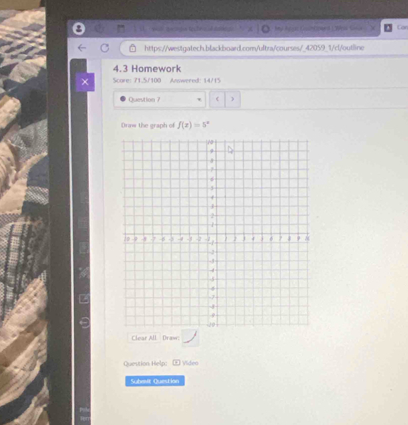 bey Car 
https://westgatech.blackboard.com/ultra/courses/_42059_1/cl/outline 
4.3 Homework 
Score: 71.5/100 Answered: 14/15 
Question 7 < ) 
Draw the graph of  f(x)=5^x
Clear All Draw: 
Question Help: Video 
Submit Question