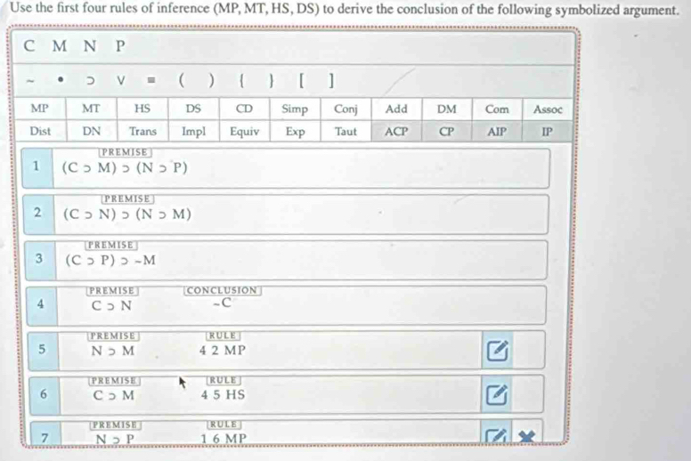 Use the first four rules of inference (MP, MT, HS, DS) to derive the conclusion of the following symbolized argument.
PREMISE
1 (Csupset M)>(Nsupset P)
PREMISE
2 (Csupset N)>(Nsupset M)
PREMISE
3 (Csupset P)>-M
PREMISE CONCLUSION
4 Csupset N -C
PREMISE RULE
5 N>M 4 2 MP
P R EM IS E RULE
6 C っ M 4 5 HS
PREMISE RU L E
7 Nneg P 1 6 MP