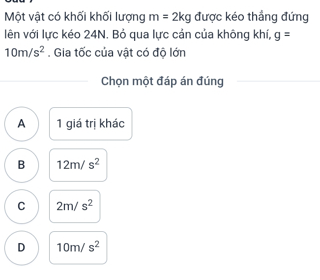 Một vật có khối khối lượng m=2kg được kéo thẳng đứng
lên với lực kéo 24N. Bỏ qua lực cản của không khí, g=
10m/s^2. Gia tốc của vật có độ lớn
Chọn một đáp án đúng
A 1 giá trị khác
B 12m/s^2
C 2m/s^2
D 10m/s^2