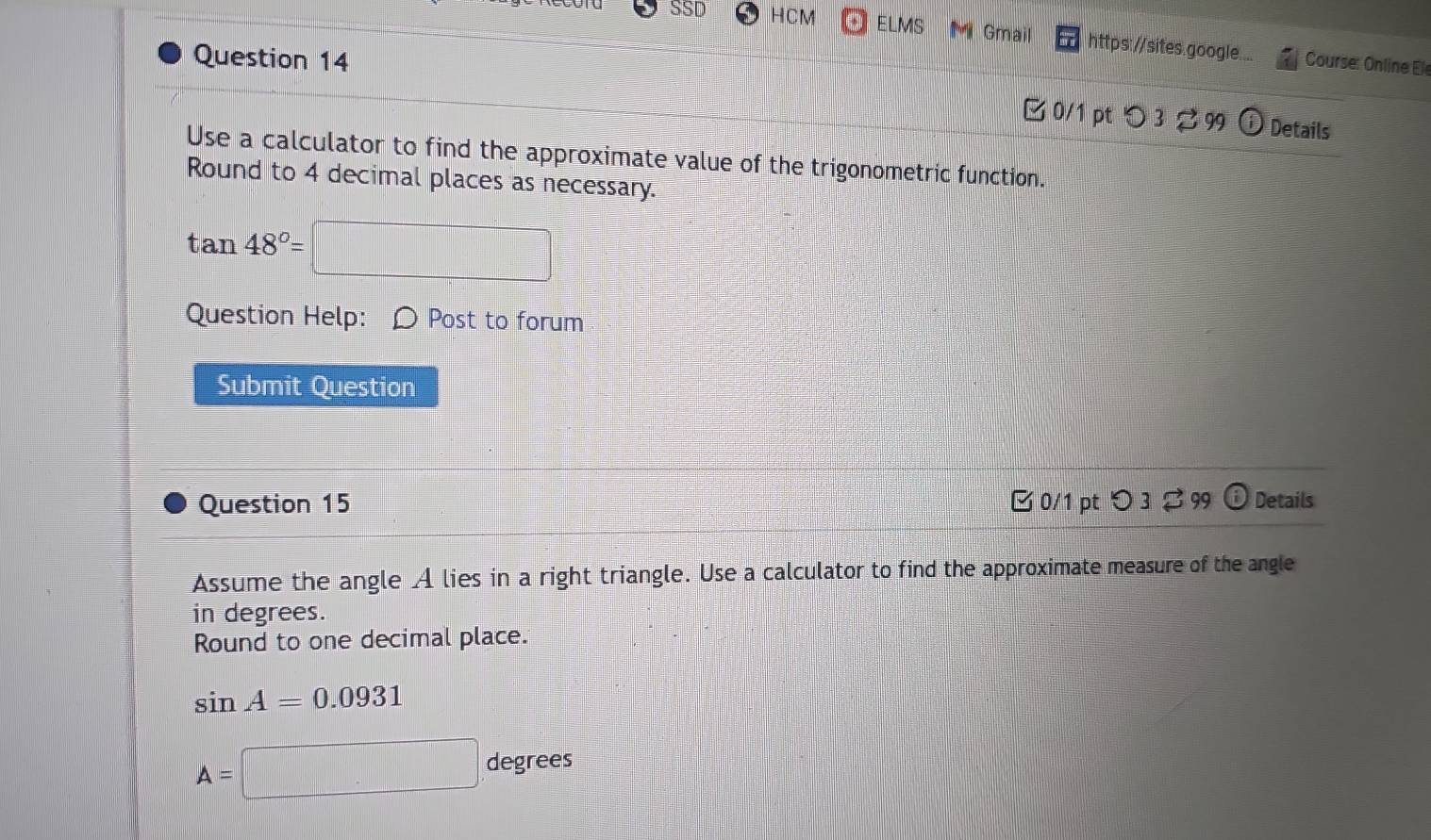 SSD HCM ELMS M Gmail https://sites.google.... 
Question 14 Course: Online Ele 
0/1 pt つ 3 99 Details 
Use a calculator to find the approximate value of the trigonometric function. 
Round to 4 decimal places as necessary.
tan 48°=
Question Help: Post to forum 
Submit Question 
Question 15 □ 0/1 pt つ 3 99 Details 
Assume the angle A lies in a right triangle. Use a calculator to find the approximate measure of the angle 
in degrees. 
Round to one decimal place.
sin A=0.0931
A=□ degree