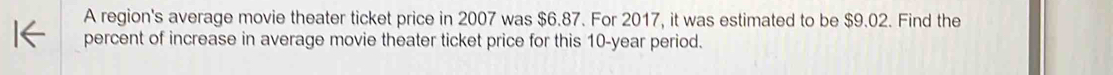 A region's average movie theater ticket price in 2007 was $6.87. For 2017, it was estimated to be $9.02. Find the 
percent of increase in average movie theater ticket price for this 10-year period.
