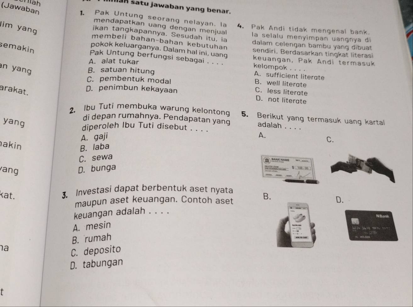 Sĩ áh
an satu jawaban yang benar.
(Jawaban
1. Pak Untung seorang nelayan. la 4. Pak Andi tidak mengenal bank.
lim yang
mendapatkan uang dengan menjual la selalu menyimpan uangnya di
ikan tangkapannya. Sesudah itu, ia dalam celengan bambu yang dibuat
membeli bahan-bahan kebutuhan sendiri. Berdasarkan tingkat literasi
semakin
pokok keluarganya. Dalam hal ini, uang keuangan, Pak Andi termasuk
Pak Untung berfungsi sebagai . . . . kelompok . . . .
A. alat tukar
n yang
B. satuan hitung
A. sufficient literate
C. pembentuk modal
B. well literate
arakat.
D. penimbun kekayaan
C. less literate
D. not literate
2. Ibu Tuti membuka warung kelontong 5. Berikut yang termasuk uang kartal
yang
di depan rumahnya. Pendapatan yang adalah . . . .
diperoleh Ibu Tuti disebut . . . .
A. gaji
C.
akin
B. laba A.
C. sewa
BANK NANE
ang D. bunga
= $0 - 
3. Investasi dapat berbentuk aset nyata
kat. B.
maupun aset keuangan. Contoh aset D.
keuangan adalah . . . .
N Bank
A. mesin
57A MA7
B. rumah
a
C. deposito
D. tabungan