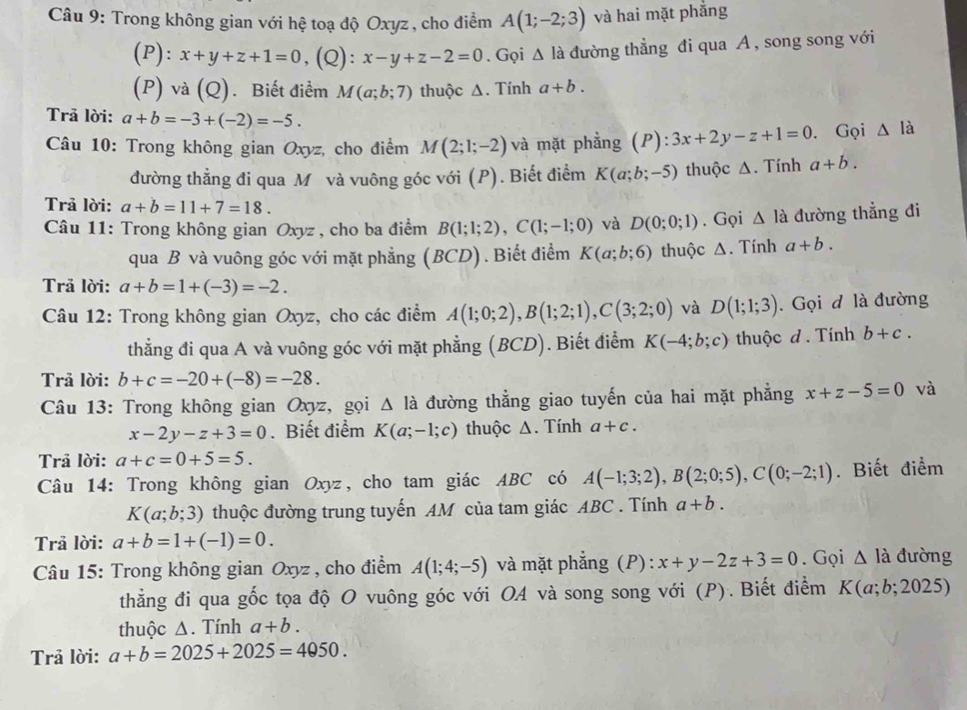 Trong không gian với hệ toạ độ Oxyz, cho điểm A(1;-2;3) và hai mặt phắng
(P): x+y+z+1=0,(Q):x-y+z-2=0. Gọi △ Idot a đường thẳng đi qua A , song song với
(P) và (Q). Biết điểm M(a;b;7) thuộc Δ. Tính a+b.
Trả lời: a+b=-3+(-2)=-5.
Câu 10: Trong không gian Oxyz, cho điểm M(2;1;-2) và mặt phẳng  ( P ):3x+2y-z+1=0. Gọi △ la
đường thẳng đi qua M và vuông góc với (P). Biết điểm K(a;b;-5) thuộc Δ. Tính a+b.
Trã lời: a+b=11+7=18.
Câu 11: Trong không gian Oxyz , cho ba điểm B(1;1;2),C(1;-1;0) và D(0;0;1). Gọi △ la đường thẳng đi
qua B và vuông góc với mặt phẳng (BCD) . Biết điểm K(a;b;6) thuộc Δ. Tính a+b.
Trả lời: a+b=1+(-3)=-2.
Câu 12: Trong không gian Oxyz, cho các điểm A(1;0;2),B(1;2;1),C(3;2;0) và D(1;1;3). Gọi đ là đường
thẳng đi qua A và vuông góc với mặt phẳng (BCD). Biết điểm K(-4;b;c) thuộc d. Tính b+c.
Trả lời: b+c=-20+(-8)=-28.
* Câu 13: Trong không gian Oxyz, gọi △ l_a đường thẳng giao tuyến của hai mặt phẳng x+z-5=0 và
x-2y-z+3=0. Biết điểm K(a;-1;c) thuộc Δ. Tính a+c.
Trả lời: a+c=0+5=5.
Câu 14: Trong không gian Oxyz, cho tam giác ABC có A(-1;3;2),B(2;0;5),C(0;-2;1). Biết điểm
K(a;b;3) thuộc đường trung tuyến AM của tam giác ABC . Tính a+b.
Trả lời: a+b=1+(-1)=0.
Câu 15: Trong không gian Oxyz , cho điểm A(1;4;-5) và mặt phắng (P): x+y-2z+3=0. Gọi △ la đường
thẳng đi qua gốc tọa độ O vuông góc với OA và song song với (P). Biết điểm K(a;b;2025)
thuộc Δ. Tính a+b.
Trả lời: a+b=2025+2025=4050.