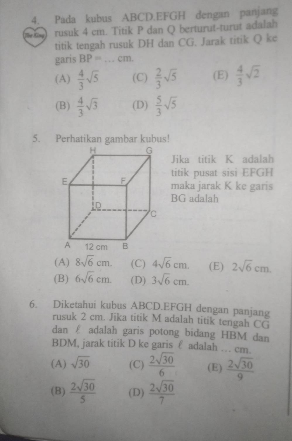 Pada kubus ABCD. EFGH dengan panjang
The King) rusuk 4 cm. Titik P dan Q berturut-turut adalah
titik tengah rusuk DH dan CG. Jarak titik Q ke
garis BP=...cm.
(A)  4/3 sqrt(5) (C)  2/3 sqrt(5)
(E)  4/3 sqrt(2)
(B)  4/3 sqrt(3) (D)  5/3 sqrt(5)
Jika titik K adalah
titik pusat sisi EFGH
maka jarak K ke garis
BG adalah
(A) 8sqrt(6)cm. (C) 4sqrt(6)cm. (E) 2sqrt(6)cm.
(B) 6sqrt(6)cm. (D) 3sqrt(6)cm. 
6. Diketahui kubus ABCD. EFGH dengan panjang
rusuk 2 cm. Jika titik M adalah titik tengah CG
dan £ adalah garis potong bidang HBM dan
BDM, jarak titik D ke garis ℓ adalah … cm.
(A) sqrt(30) (C)  2sqrt(30)/6  (E)  2sqrt(30)/9 
(B)  2sqrt(30)/5  (D)  2sqrt(30)/7 