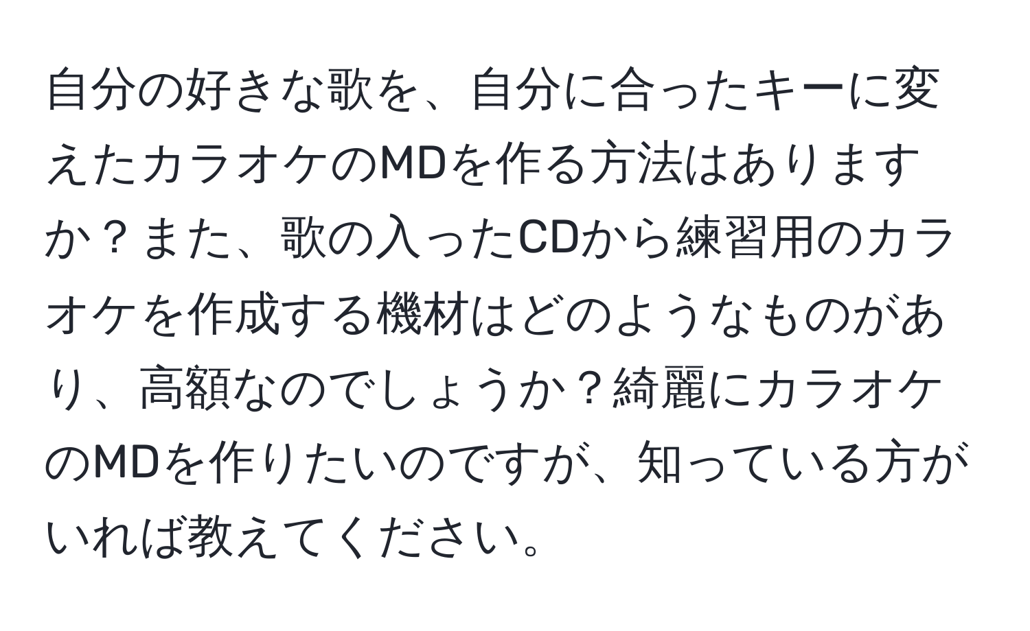 自分の好きな歌を、自分に合ったキーに変えたカラオケのMDを作る方法はありますか？また、歌の入ったCDから練習用のカラオケを作成する機材はどのようなものがあり、高額なのでしょうか？綺麗にカラオケのMDを作りたいのですが、知っている方がいれば教えてください。