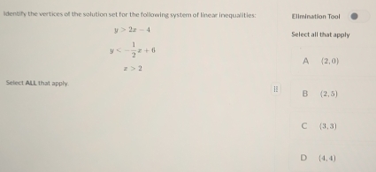 lidentify the vertices of the solution set for the following system of linear inequalities: Elimination Tool
y>2x-4
Select all that apply
y<- 1/2 x+6
A (2,0)
z>2
Select ALL that apply.
B (2,5)
C (3,3)
D (4,4)