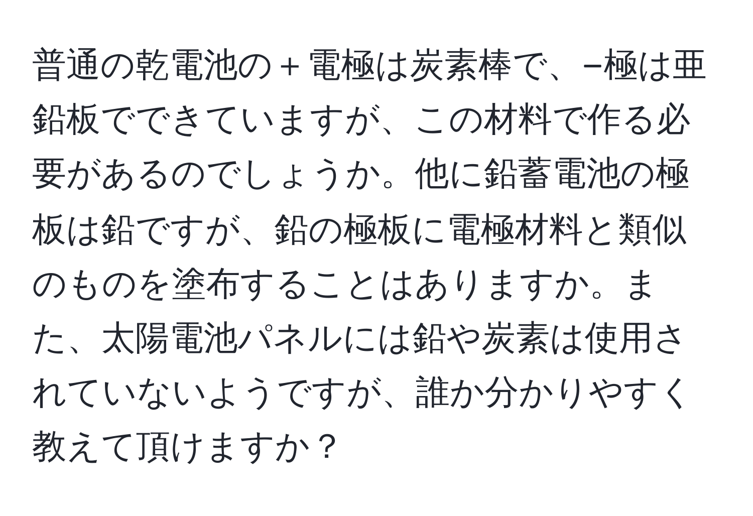 普通の乾電池の＋電極は炭素棒で、−極は亜鉛板でできていますが、この材料で作る必要があるのでしょうか。他に鉛蓄電池の極板は鉛ですが、鉛の極板に電極材料と類似のものを塗布することはありますか。また、太陽電池パネルには鉛や炭素は使用されていないようですが、誰か分かりやすく教えて頂けますか？