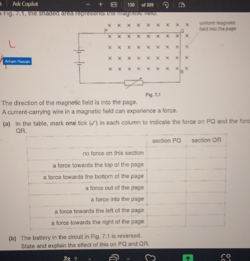 Ask Copilot . , 130 of 309 a 
n Fig. 7.1, the shaded area represents the maghetic feld. 
uniform magnetic 
field into the page 
Arham Hassan 
Flg. 7.1 
The direction of the magnetic field is into the page. 
A current-carrying wire in a magnetic field can experience a force. 
(a) In the table, mark one tick (✓) in each column to indicate the force on PQ and the forc 
(b) The battery in the circuit in Fig. 7.1 is reversed. 
State and explain the effect of this on PQ and QR.