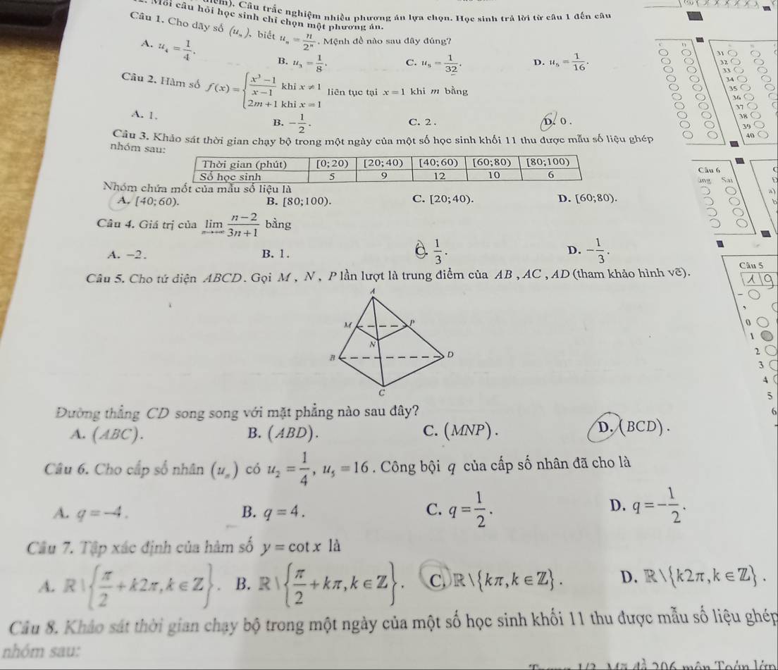 cm). Cầu trắc nghiệm nhiều phương án lựa chọn. Học sinh trả lời từ câu 1 đến câu
Môi câu hỏi học sinh chí chọn một phương án.
Câu 1. Cho dãy số (u_n). , biết u_n= n/2^n .  Mệnh đề nào sau đây đúng?
A. u_4= 1/4 .
η
C.
B. u_3= 1/8 . u_s= 1/32 . D. u_5= 1/16 . 32
9 33
34
35 C
Câu 2. Hàm số f(x)=beginarrayl  (x^3-1)/x-1 khix!= 1 2m+1khix=1endarray. liên tục tại x=1 khi m bằng 37
36
A. 1.
B. - 1/2 . C. 2 . D. o .
38
39
Câu 3. Khảo sát thời gian chạy bộ trong một ngày của một số học sinh khối 11 thu được mẫu số liệu ghép
40
nhóm sau
Câu 6 Sat
ung
Nhóm chứủa mẫu số liệu là
C.
D.
A, (40;60). B. [80;100). [20;40). [60;80).
Câu 4. Giá trị của limlimits _nto ∈fty  (n-2)/3n+1  bàng
2
a
D.
A. −2. B. 1.  1/3 . - 1/3 .
Câu 5. Cho tứ diện ABCD. Gọi M, N , P lần lượt là trung điểm của AB , AC , AD (tham khảo hình voverline c). Câu 5
0
2
3
4 
5
Đường thẳng CD song song với mặt phẳng nào sau đây?
6
D.
A. (ABC) B. (ABD) ) . C.(MNP) . (B CD) .
Câu 6. Cho cấp số nhân (u_n) có u_2= 1/4 ,u_5=16. Công bội q của cấp số nhân đã cho là
D.
A. q=-4. B. q=4. C. q= 1/2 . q=- 1/2 .
Cầu 7. Tập xác định của hàm số y=cot xla
A. R|  π /2 +k2π ,k∈ Z B. R|  π /2 +kπ ,k∈ Z C R kπ ,k∈ Z . D. R k2π ,k∈ Z .
Câu 8. Khảo sát thời gian chạy bộ trong một ngày của một số học sinh khối 11 thu được mẫu số liệu ghép
nhóm sau:
Tên Toán lá
