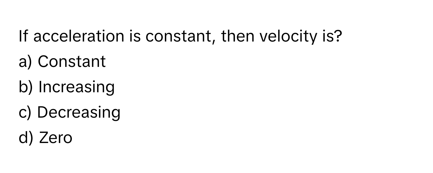 If acceleration is constant, then velocity is?

a) Constant
b) Increasing
c) Decreasing
d) Zero