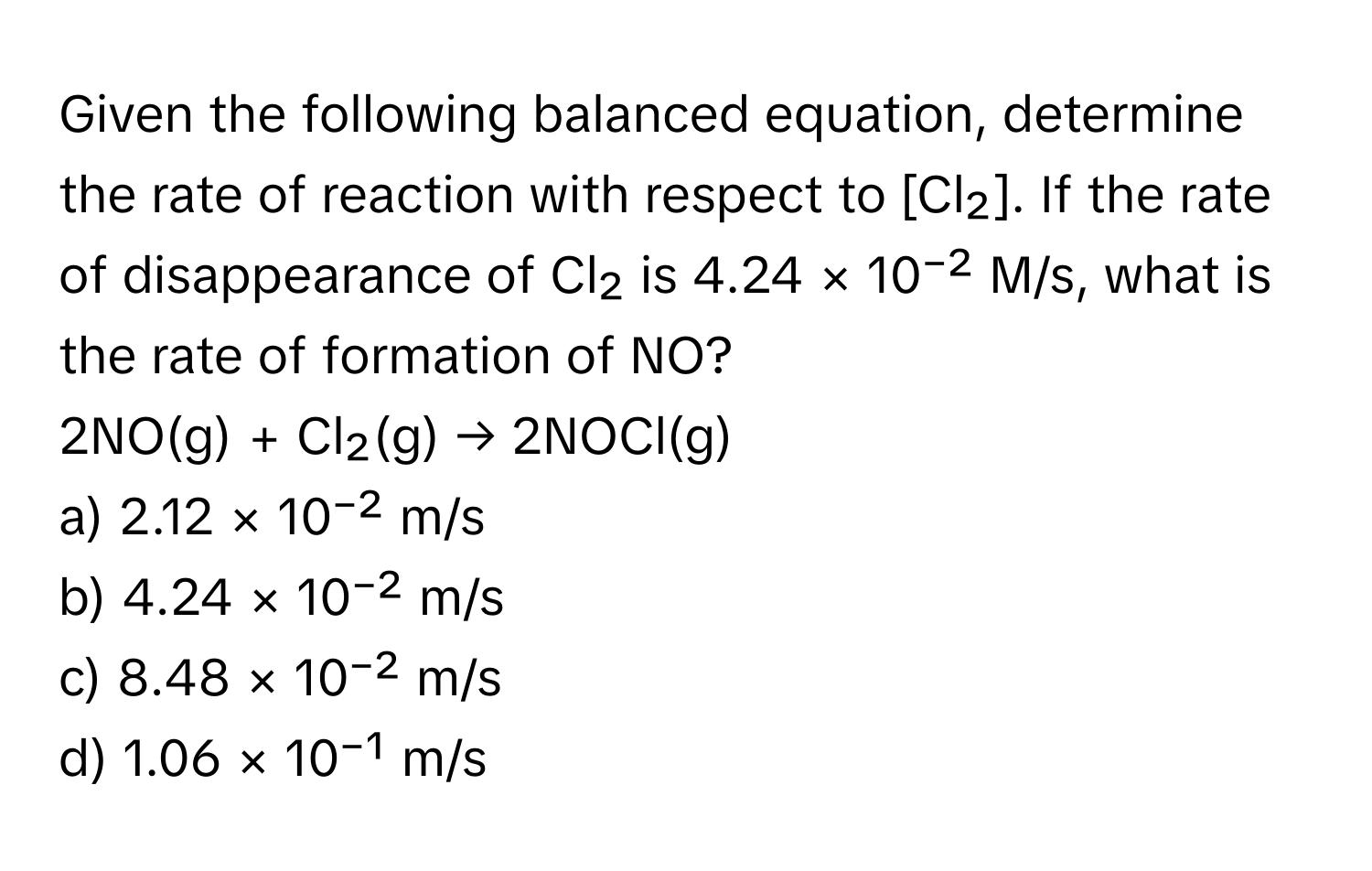 Given the following balanced equation, determine the rate of reaction with respect to [Cl₂]. If the rate of disappearance of Cl₂ is 4.24 × 10⁻² M/s, what is the rate of formation of NO?

2NO(g) + Cl₂(g) → 2NOCl(g)

a) 2.12 × 10⁻² m/s 
b) 4.24 × 10⁻² m/s 
c) 8.48 × 10⁻² m/s 
d) 1.06 × 10⁻¹ m/s