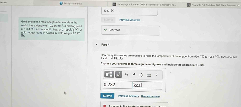 Home Acceptable units Homepage - Summer 2024 Essentials of Chemistry (C... Printable Full Syllabus PDF File - Summer 202 
1337 K 
Submil Previous Answers 
Gold, one of the most sought-after metals in the 
world, has a density of 19.3g/cm^3 , a melting point 
of 1064°C , and a specific heat of 0 0.129J/g°C. A Correct 
gold nugget found in Alaska in 1998 weighs 20.17
ib. 
Part F 
How many kilocalories are required to raise the temperature of the nugget from 590.^circ C to 1064°C? (Assume that
1cal=4.184J.)
Express your answer to three significant figures and include the appropriate units. 
?
0.282 kcal
Submit Previous Answers Request Answer