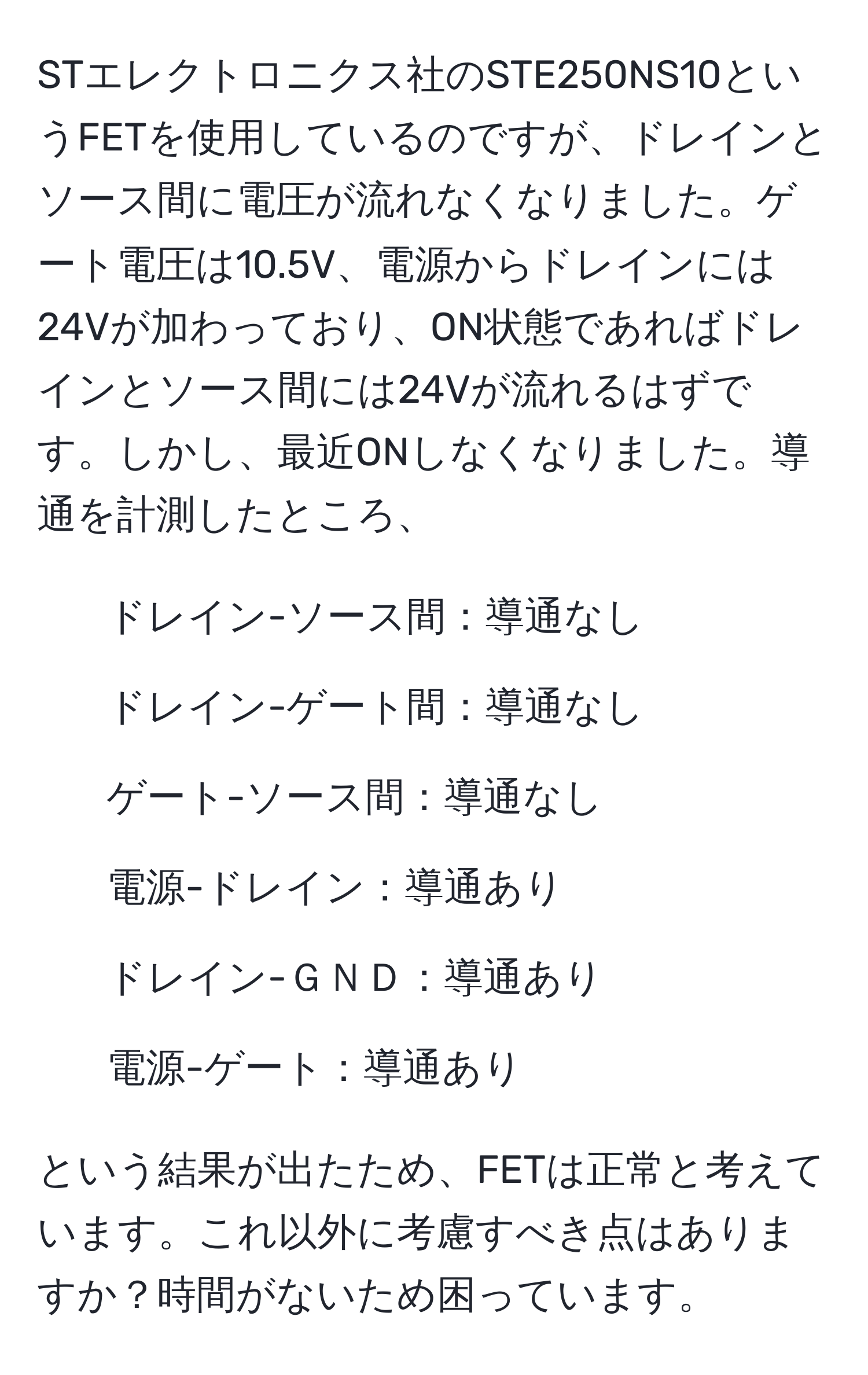 STエレクトロニクス社のSTE250NS10というFETを使用しているのですが、ドレインとソース間に電圧が流れなくなりました。ゲート電圧は10.5V、電源からドレインには24Vが加わっており、ON状態であればドレインとソース間には24Vが流れるはずです。しかし、最近ONしなくなりました。導通を計測したところ、  
- ドレイン-ソース間：導通なし  
- ドレイン-ゲート間：導通なし  
- ゲート-ソース間：導通なし  
- 電源-ドレイン：導通あり  
- ドレイン-ＧＮＤ：導通あり  
- 電源-ゲート：導通あり  

という結果が出たため、FETは正常と考えています。これ以外に考慮すべき点はありますか？時間がないため困っています。